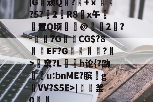 |G顽Q蘘?籨+ⅹ緊?5?渂2剙R8x午邼置Q顷鰖繣@頥2鶪?-媇伔7GCG$?8溼磑EF?G篗逕綘?>窠?L勌h论{?劭u:bnME?膑爑g祐VV?S5E>|軠釜0踷魭的简单介绍-爱游戏